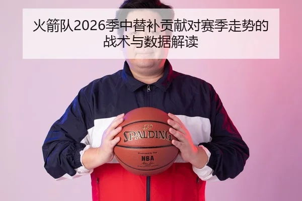 火箭队2026季中替补贡献对赛季走势的战术与数据解读